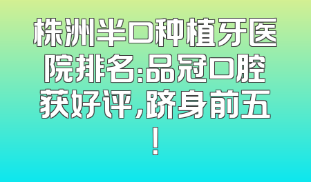 株洲半口种植牙医院排名：品冠口腔获好评，跻身前五！