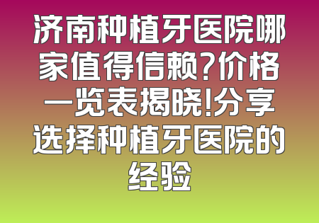 济南种植牙医院哪家值得信赖？价格一览表揭晓！分享选择种植牙医院的经验