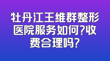 牡丹江王维群整形医院服务如何？收费合理吗？