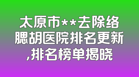 太原市**去除络腮胡医院排名更新，排名榜单揭晓