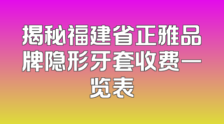 揭秘福建省正雅品牌隐形牙套收费一览表