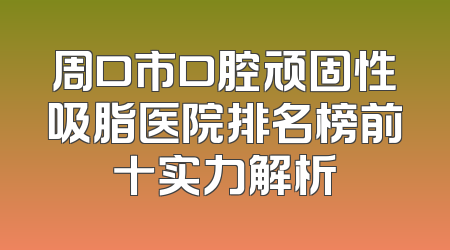 周口市口腔顽固性吸脂医院排名榜前十实力解析