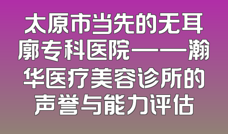 太原市当先的无耳廓专科医院——瀚华医疗美容诊所的声誉与能力评估