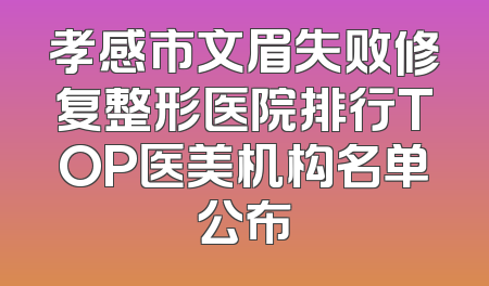 孝感市文眉失败修复整形医院排行TOP医美机构名单公布