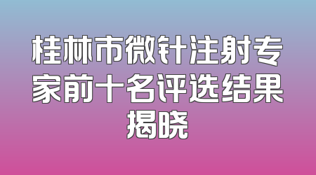 桂林市微针注射专家前十名评选结果揭晓