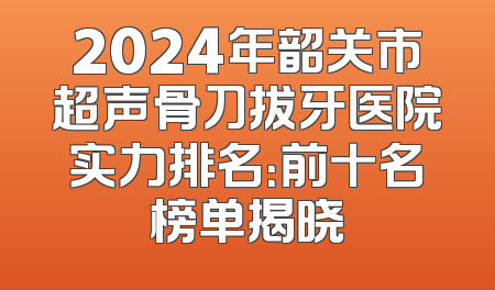 2024年韶关市超声骨刀拔牙医院实力排名：前十名榜单揭晓