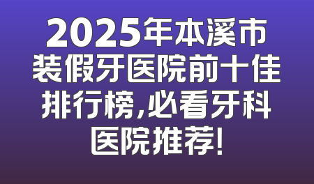 2025年本溪市装假牙医院前十佳排行榜，必看牙科医院推荐！