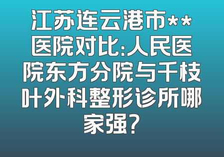 江苏连云港市**医院对比：人民医院东方分院与千枝叶外科整形诊所哪家强？