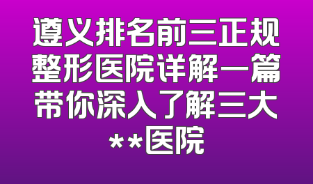 遵义排名前三正规整形医院详解一篇带你深入了解三大**医院
