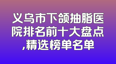 义乌市下颌抽脂医院排名前十大盘点，精选榜单名单