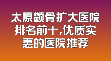 太原颧骨扩大医院排名前十，优质实惠的医院推荐