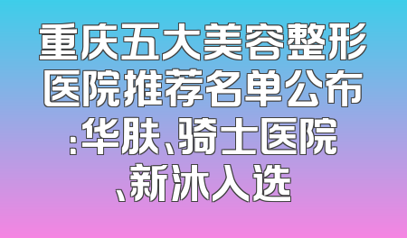重庆五大美容整形医院推荐名单公布：华肤、骑士医院、新沐入选