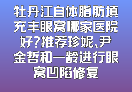 牡丹江自体脂肪填充丰眼窝哪家医院好？推荐珍妮、尹金哲和一龄进行眼窝凹陷修复
