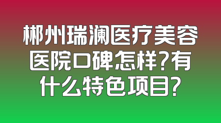 郴州瑞澜医疗美容医院口碑怎样？有什么特色项目？