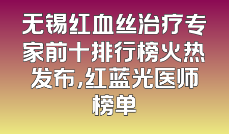 无锡红血丝治疗专家前十排行榜火热发布，红蓝光医师榜单