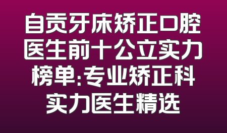 自贡牙床矫正口腔医生前十公立实力榜单：专业矫正科实力医生精选
