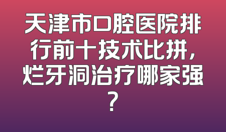天津市口腔医院排行前十技术比拼，烂牙洞治疗哪家强？