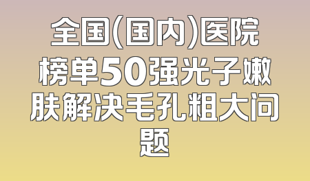 全国（国内）医院榜单50强光子嫩肤解决毛孔粗大问题