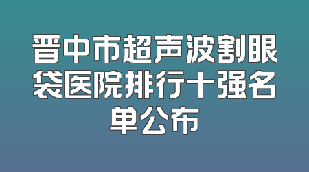 晋中市超声波割眼袋医院排行十强名单公布