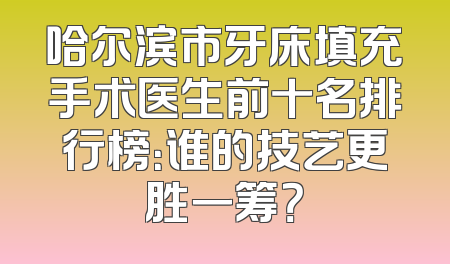 哈尔滨市牙床填充手术医生前十名排行榜：谁的技艺更胜一筹？