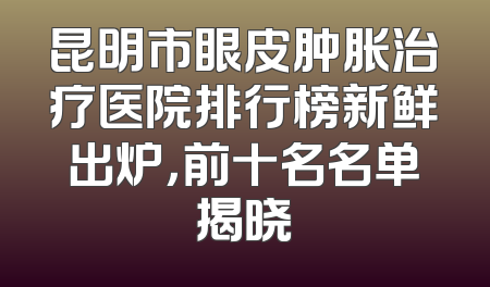 昆明市眼皮肿胀治疗医院排行榜新鲜出炉，前十名名单揭晓