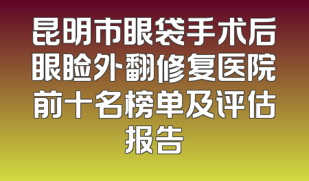 昆明市眼袋手术后眼睑外翻修复医院前十名榜单及评估报告