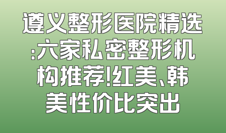 遵义整形医院精选：六家私密整形机构推荐！红美、韩美性价比突出