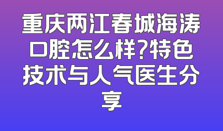 重庆两江春城海涛口腔怎么样？特色技术与人气医生分享