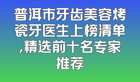 普洱市牙齿美容烤瓷牙医生上榜清单，精选前十名专家推荐