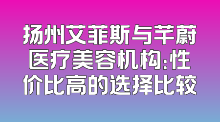 扬州艾菲斯与芊蔚医疗美容机构：性价比高的选择比较