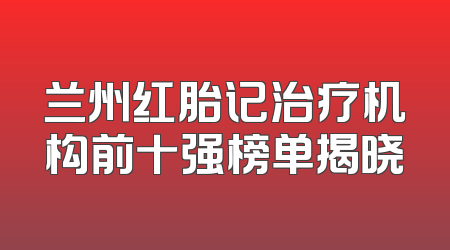 兰州红胎记治疗机构前十强榜单揭晓