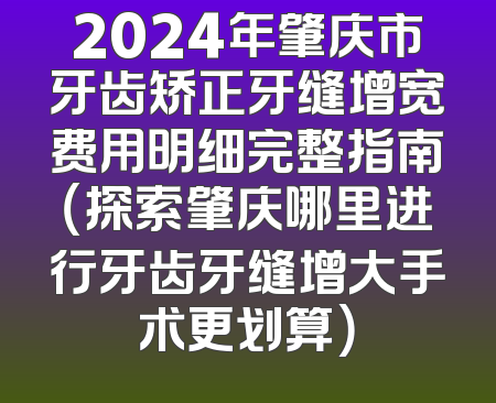 2024年肇庆市牙齿矫正牙缝增宽费用明细完整指南（探索肇庆哪里进行牙齿牙缝增大手术更划算）