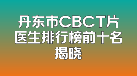 丹东市CBCT片医生排行榜前十名揭晓