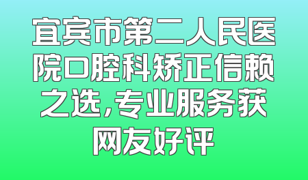 宜宾市第二人民医院口腔科矫正信赖之选，专业服务获网友好评