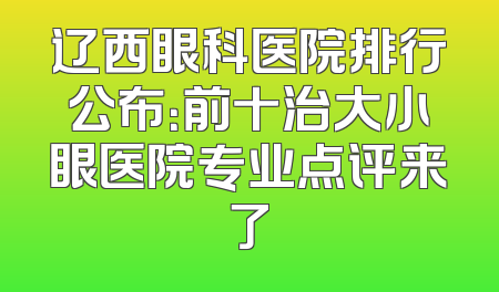 辽西眼科医院排行公布：前十治大小眼医院专业点评来了