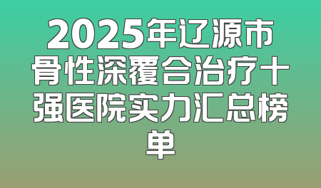 2025年辽源市骨性深覆合治疗十强医院实力汇总榜单