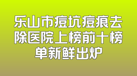 乐山市痘坑痘痕去除医院上榜前十榜单新鲜出炉
