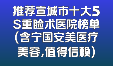 推荐宣城市十大5S重睑术医院榜单（含宁国安美医疗美容，值得信赖）