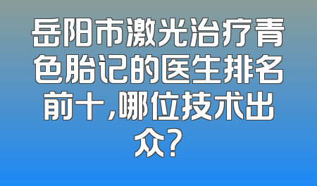 岳阳市激光治疗青色胎记的医生排名前十，哪位技术出众？