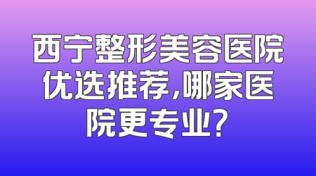 西宁整形美容医院优选推荐，哪家医院更专业？