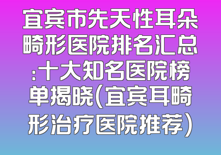 宜宾市先天性耳朵畸形医院排名汇总：十大知名医院榜单揭晓（宜宾耳畸形治疗医院推荐）
