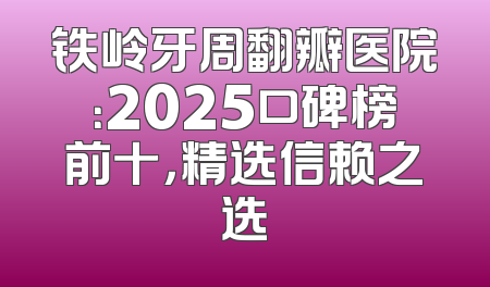 铁岭牙周翻瓣医院：2025口碑榜前十，精选信赖之选