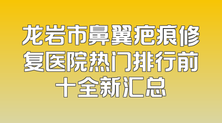 龙岩市鼻翼疤痕修复医院热门排行前十全新汇总