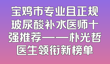 宝鸡市专业且正规玻尿酸补水医师十强推荐——朴光哲医生领衔新榜单
