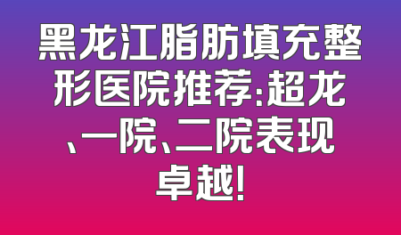 黑龙江脂肪填充整形医院推荐：超龙、一院、二院表现卓越！