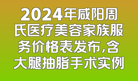 2024年咸阳周氏医疗美容家族服务价格表发布，含大腿抽脂手术实例