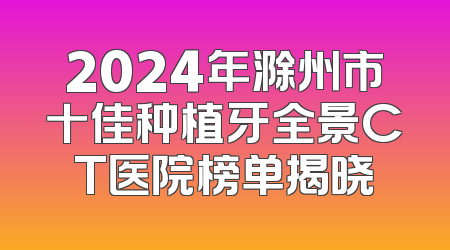 2024年滁州市十佳种植牙全景CT医院榜单揭晓