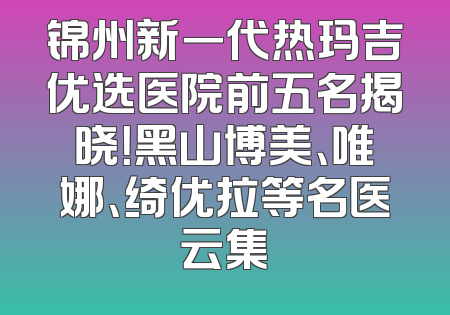 锦州新一代热玛吉优选医院前五名揭晓！黑山博美、唯娜、绮优拉等名医云集