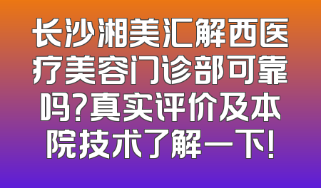 长沙湘美汇解西医疗美容门诊部可靠吗？真实评价及本院技术了解一下！