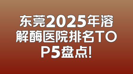 东莞2025年溶解酶医院排名TOP5盘点！